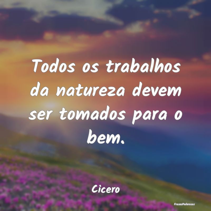 Frases da Natureza - Todos os trabalhos da natureza devem ser tomados p...