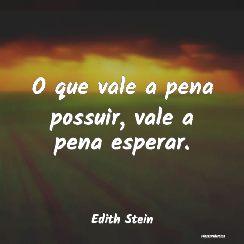 O que vale a pena possuir, vale a pena esperar....