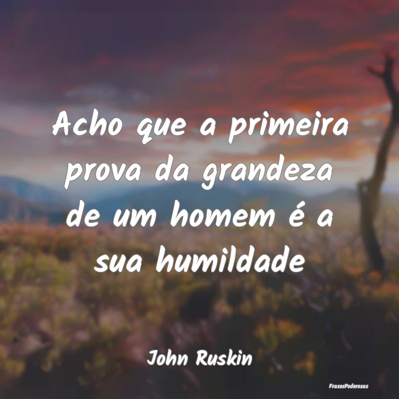 Acho que a primeira prova da grandeza de um homem ...