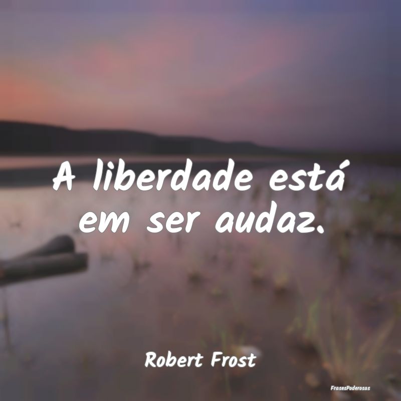A liberdade está em ser audaz....