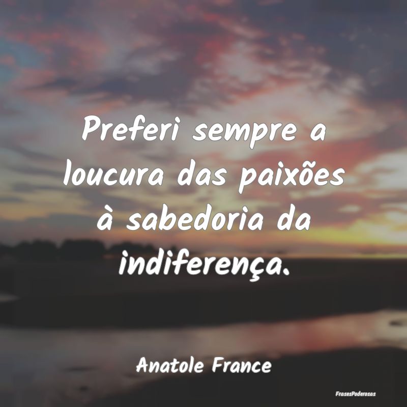 Preferi sempre a loucura das paixões à sabedoria...