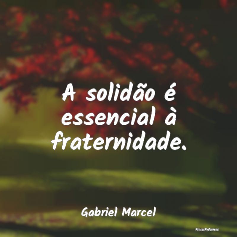 A solidão é essencial à fraternidade....