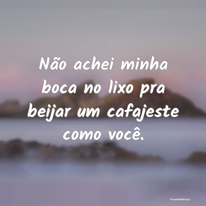 Não achei minha boca no lixo pra beijar um cafaje...