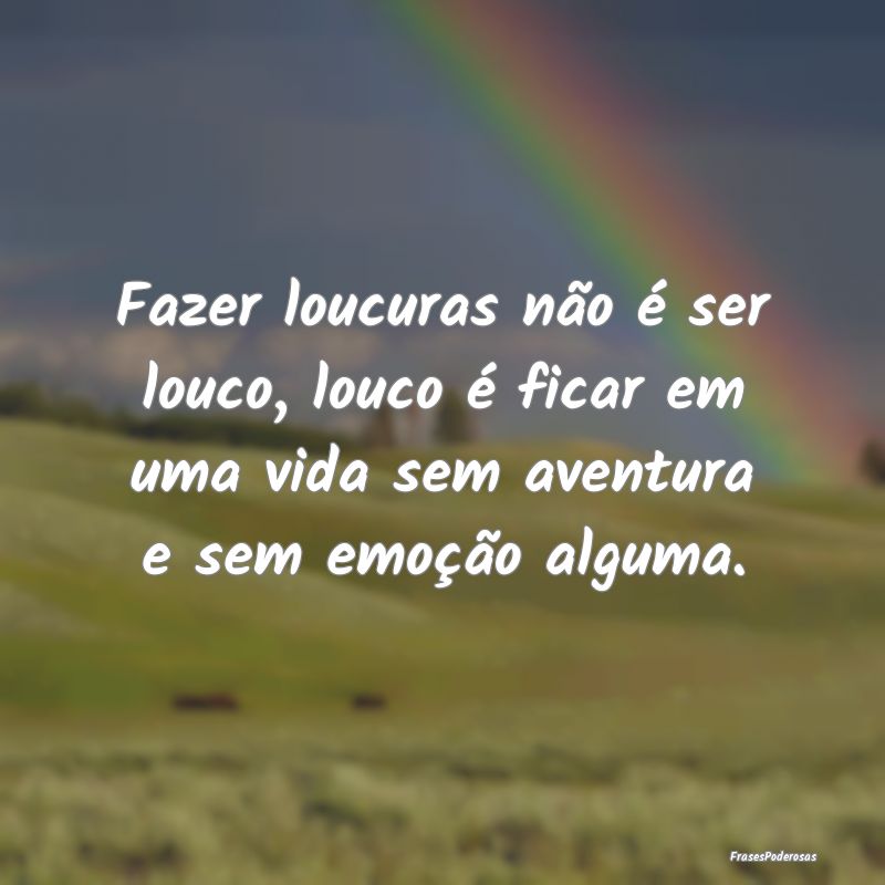 Fazer loucuras não é ser louco, louco é ficar e...