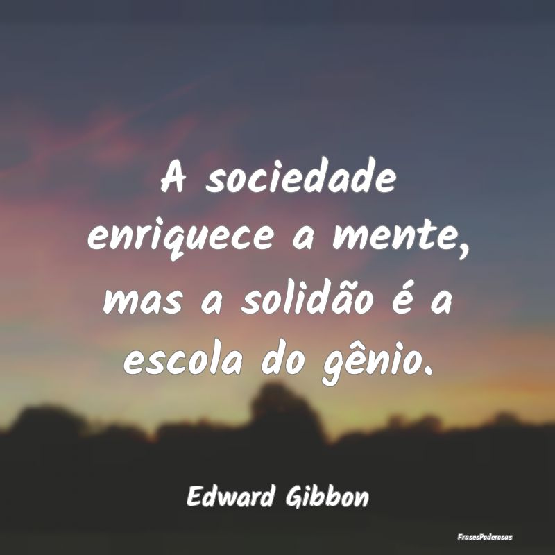 A sociedade enriquece a mente, mas a solidão é a...