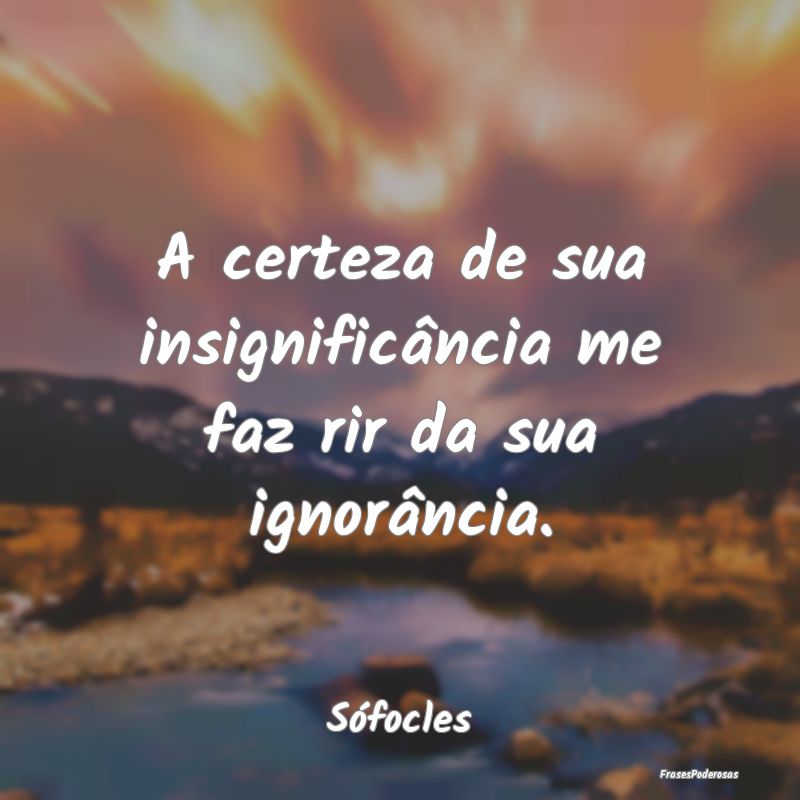 A certeza de sua insignificância me faz rir da su...
