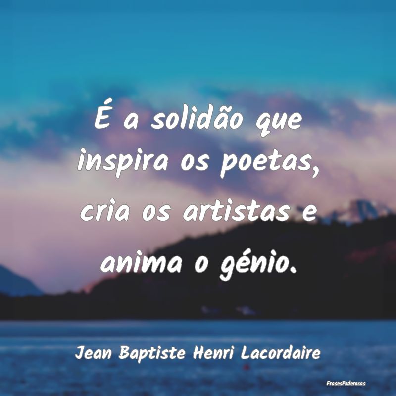 É a solidão que inspira os poetas, cria os artis...