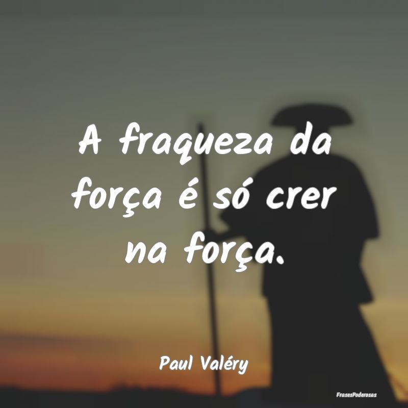 A fraqueza da força é só crer na força....