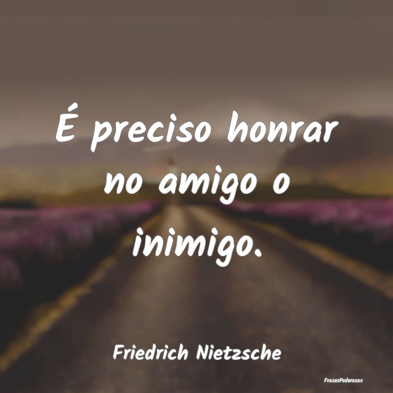 É preciso honrar no amigo o inimigo....