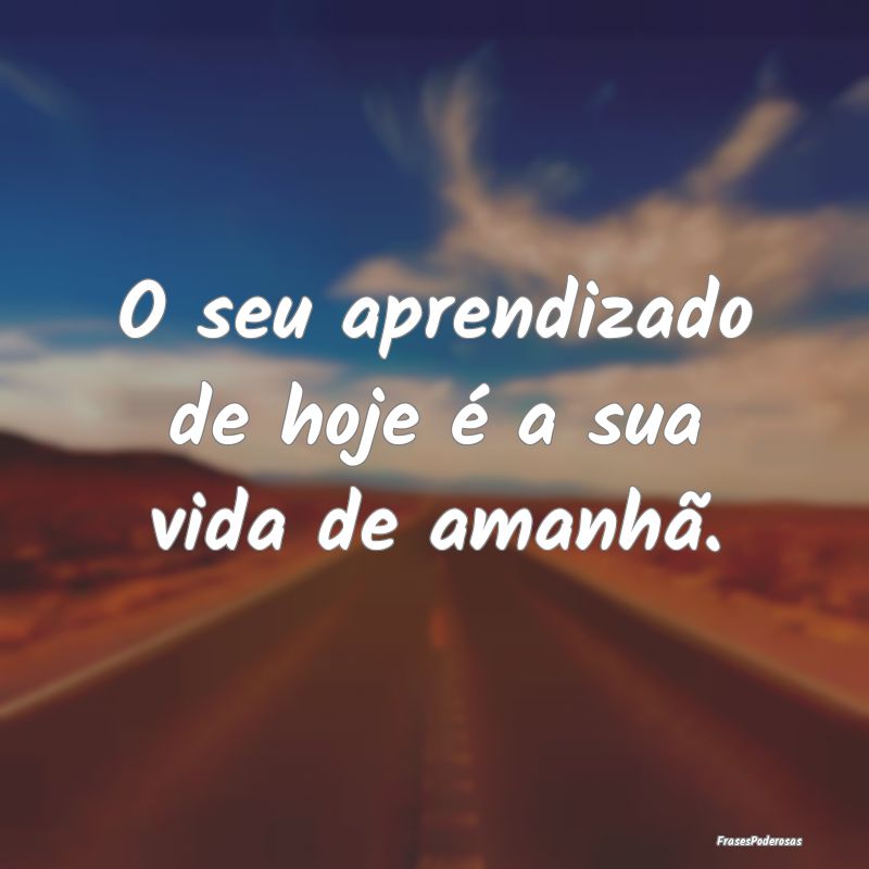 O seu aprendizado de hoje é a sua vida de amanhã...