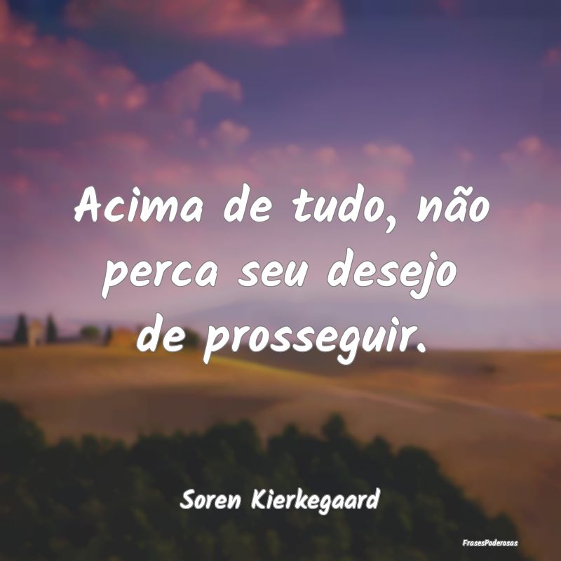 Acima de tudo, não perca seu desejo de prosseguir...
