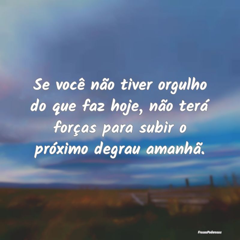 Se você não tiver orgulho do que faz hoje, não ... Se você não tiver orgulho do que faz hoje, não ...