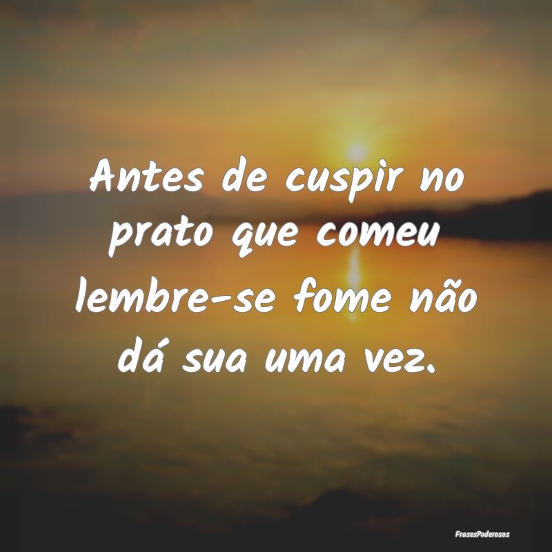 Antes de cuspir no prato que comeu lembre-se fome ...