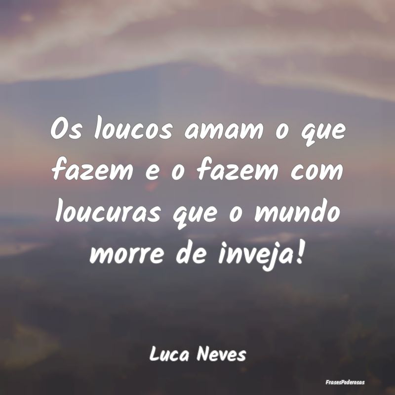 Os loucos amam o que fazem e o fazem com loucuras ...