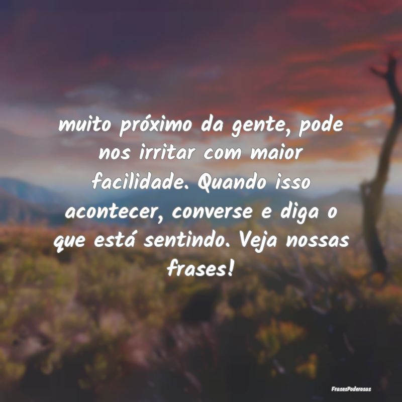 muito próximo da gente, pode nos irritar com maio... muito próximo da gente, pode nos irritar com maio...