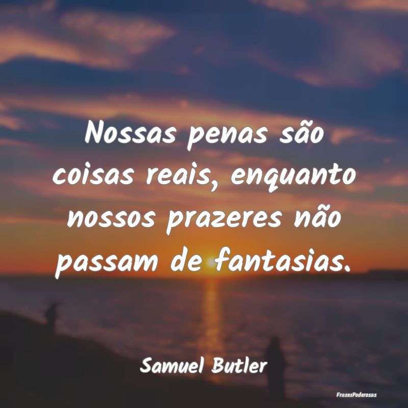 Nossas penas são coisas reais, enquanto nossos pr...