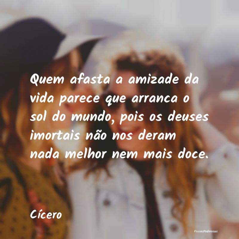 Quem afasta a amizade da vida parece que arranca o... Quem afasta a amizade da vida parece que arranca o...