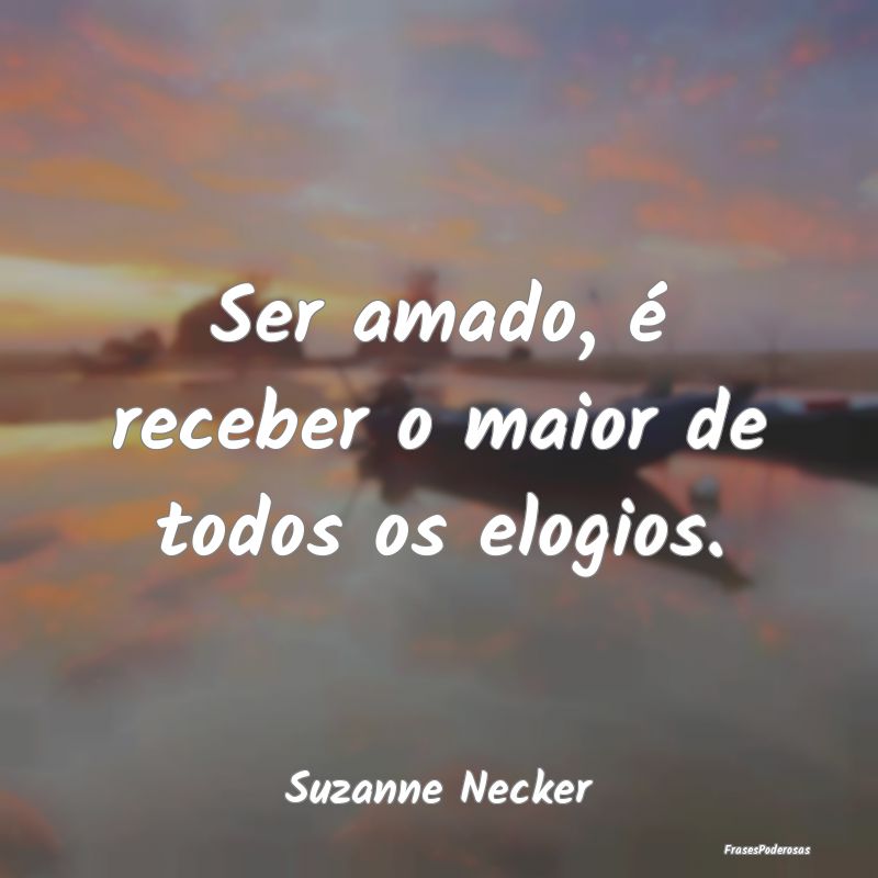 Ser amado, é receber o maior de todos os elogios....