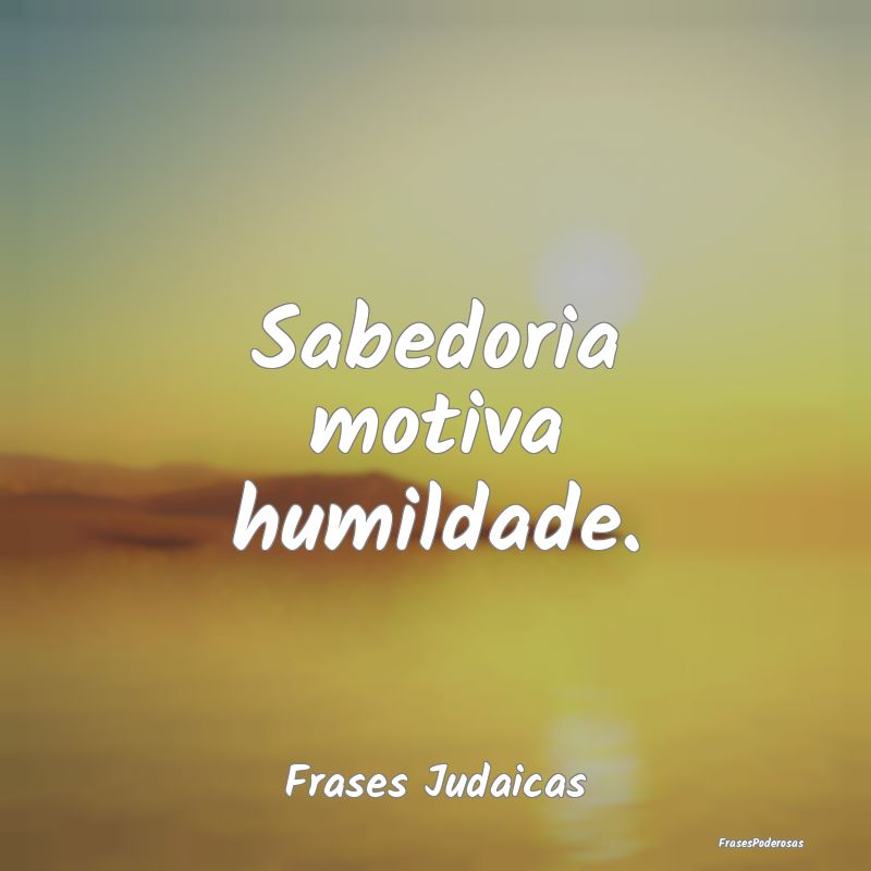 Sabedoria motiva humildade....