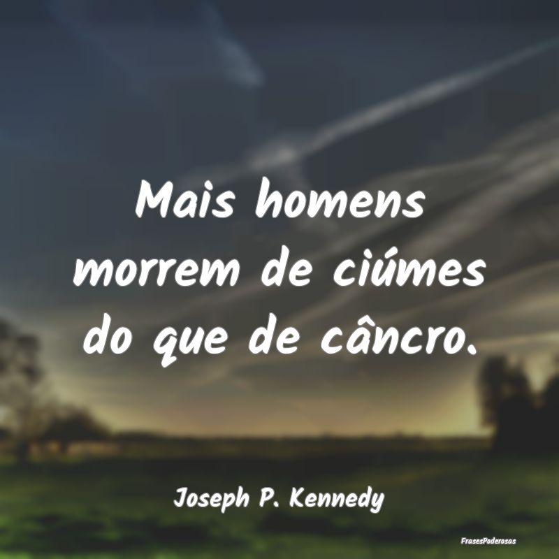 Mais homens morrem de ciúmes do que de câncro....