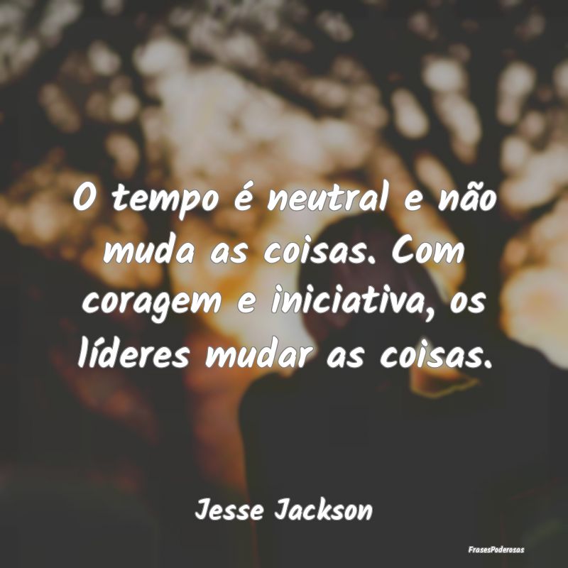 O tempo é neutral e não muda as coisas. Com cora... O tempo é neutral e não muda as coisas. Com cora...