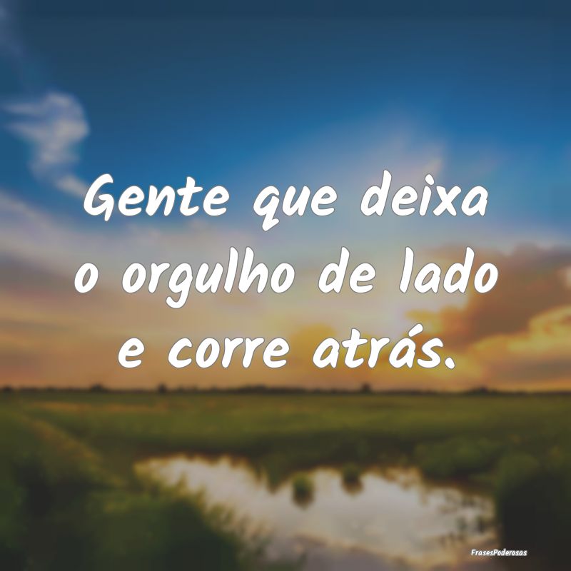 Gente que deixa o orgulho de lado e corre atrás.
...