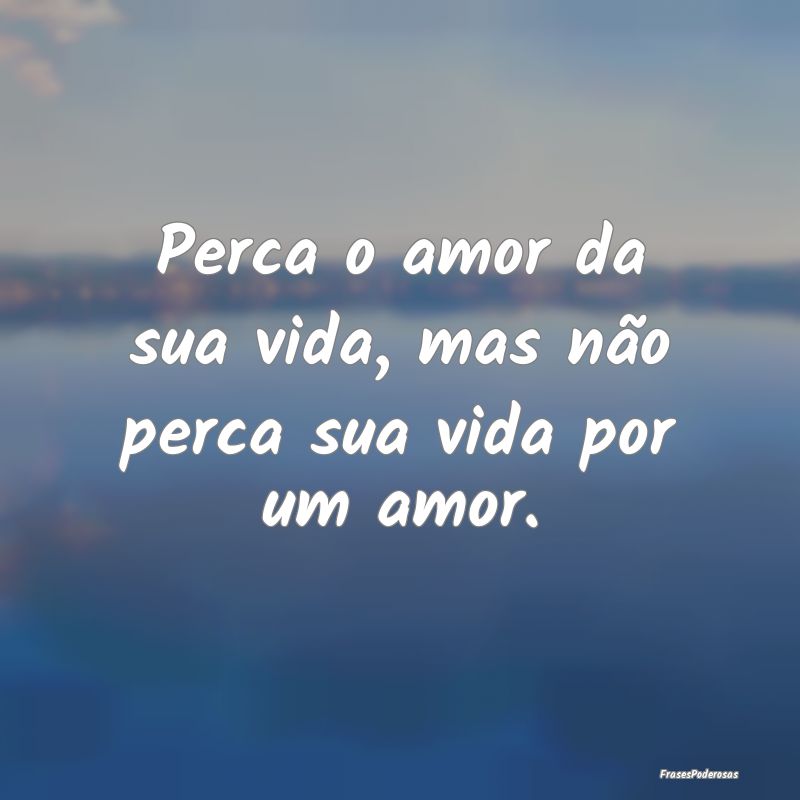 Perca o amor da sua vida, mas não perca sua vida ...