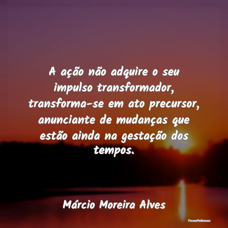 A ação não adquire o seu impulso transformador,... A ação não adquire o seu impulso transformador,...