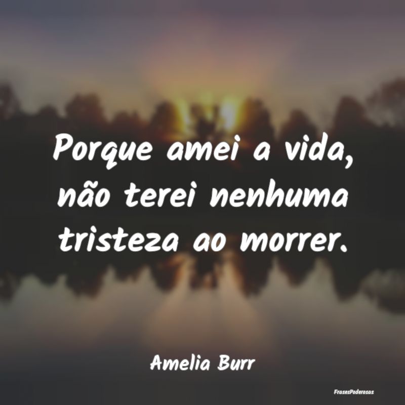 Porque amei a vida, não terei nenhuma tristeza ao...