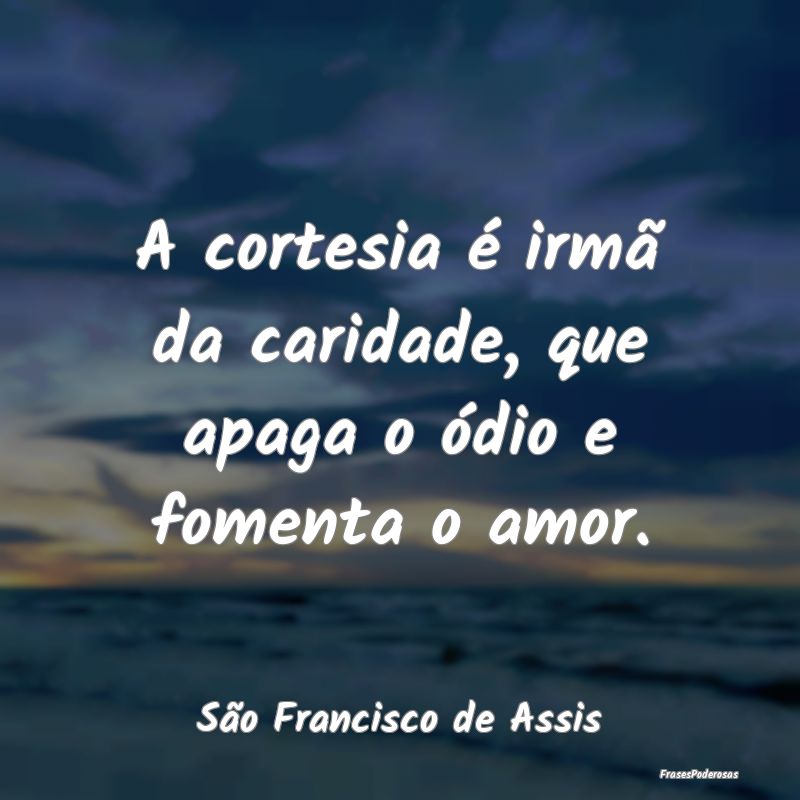 A cortesia é irmã da caridade, que apaga o ódio...