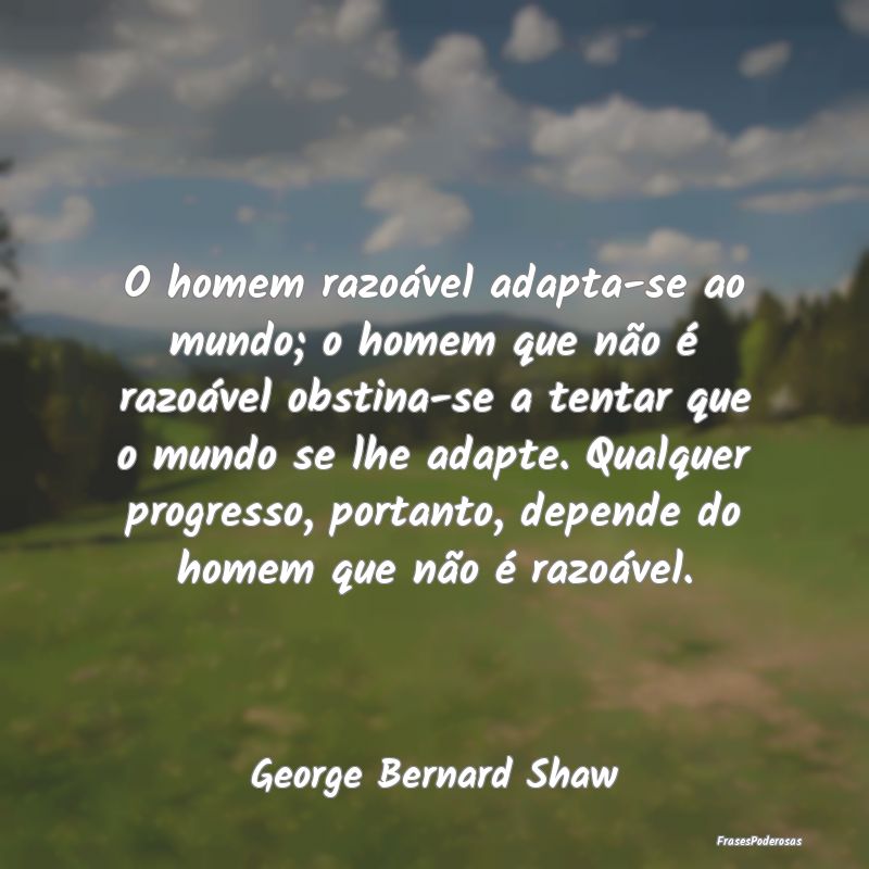 O homem razoável adapta-se ao mundo; o homem que ... O homem razoável adapta-se ao mundo; o homem que ...