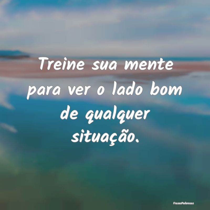 Treine sua mente para ver o lado bom de qualquer s...
