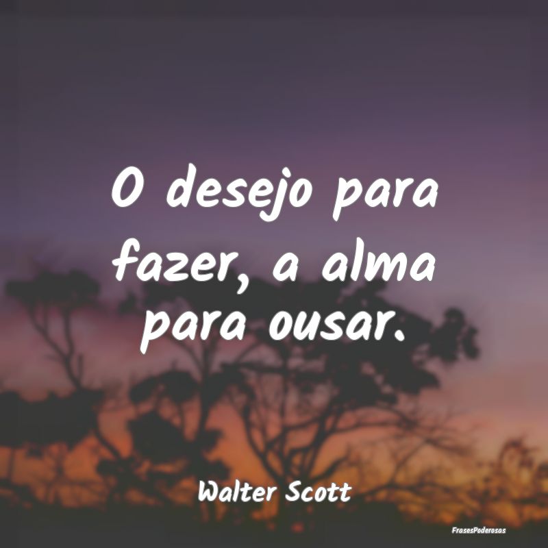 O desejo para fazer, a alma para ousar....