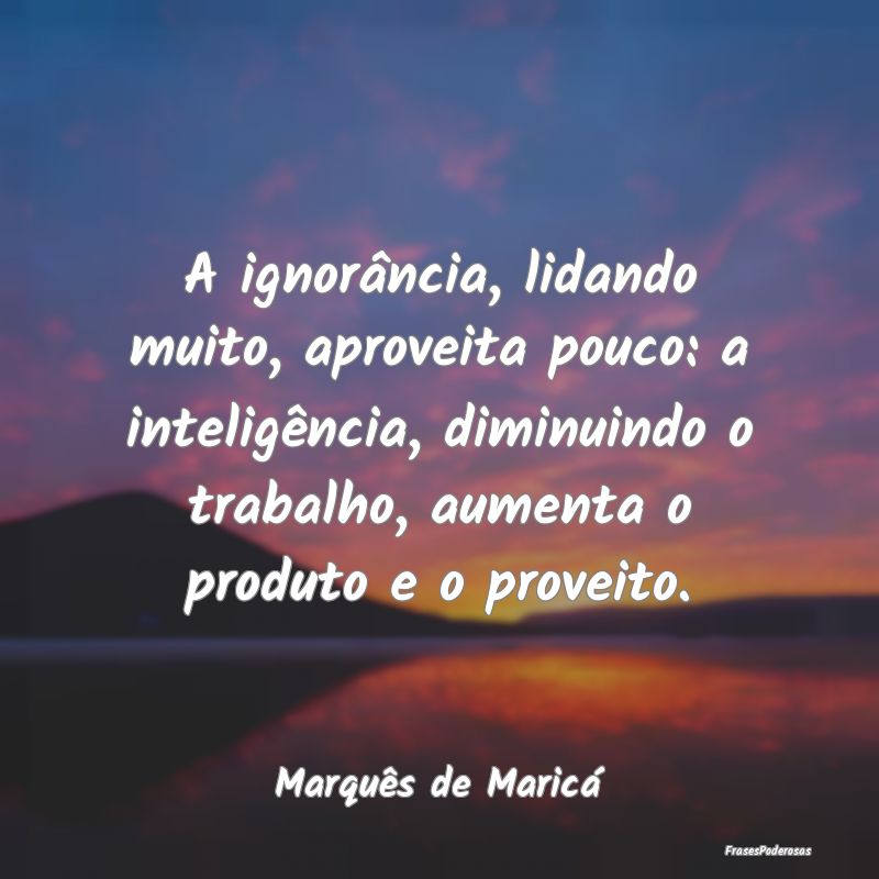 A ignorância, lidando muito, aproveita pouco: a i...