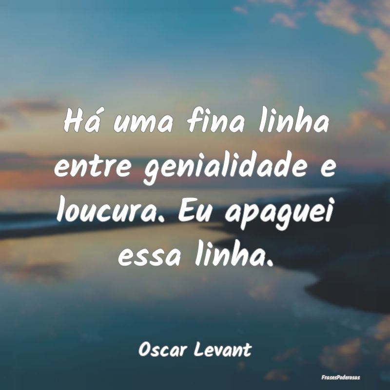 Há uma fina linha entre genialidade e loucura. Eu...