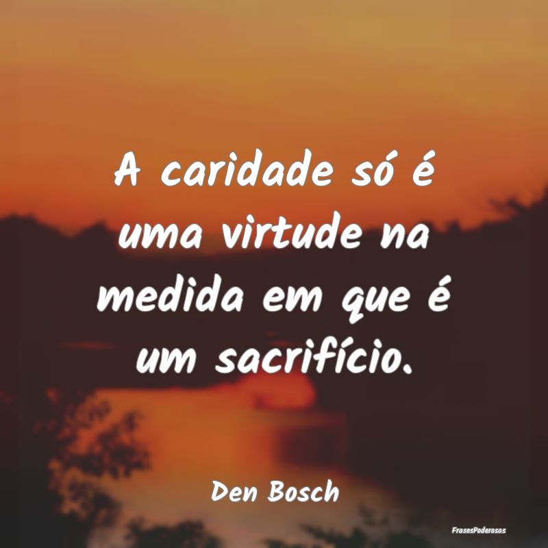A caridade só é uma virtude na medida em que é ...