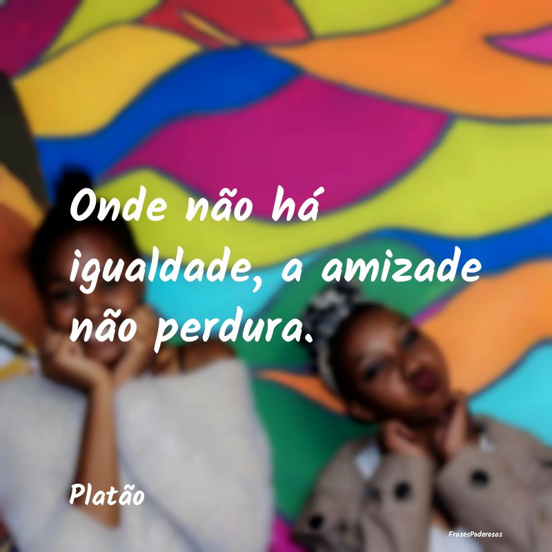 Onde não há igualdade, a amizade não perdura....