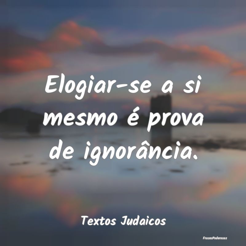 Elogiar-se a si mesmo é prova de ignorância....
