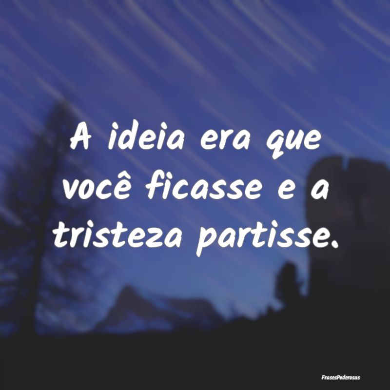 A ideia era que você ficasse e a tristeza partiss...