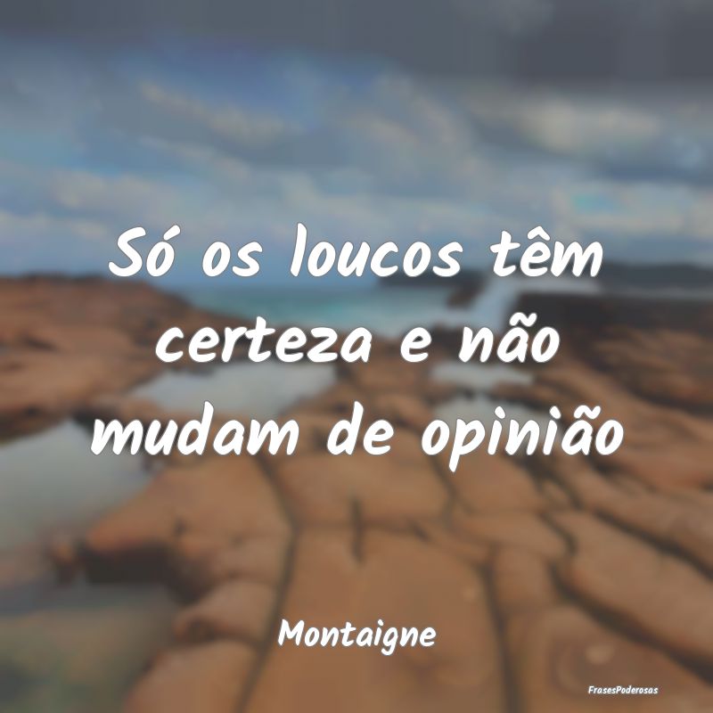 Só os loucos têm certeza e não mudam de opiniã...