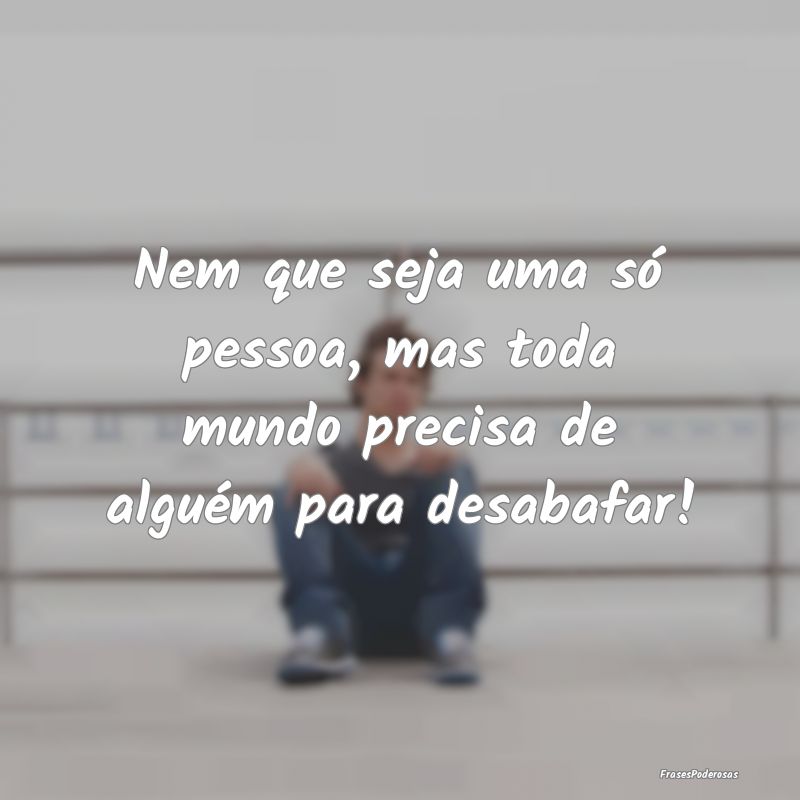 Nem que seja uma só pessoa, mas toda mundo precis...