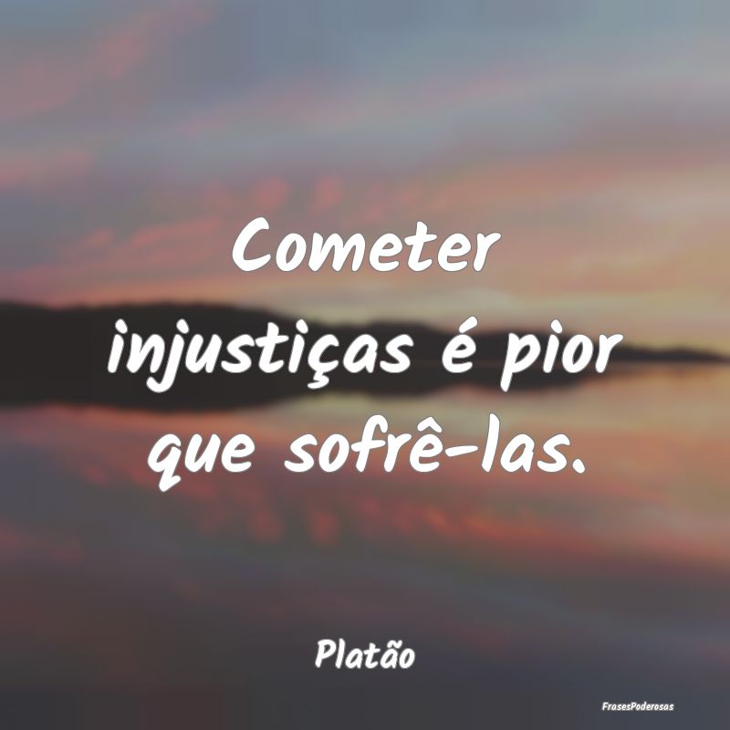 Cometer injustiças é pior que sofrê-las....
