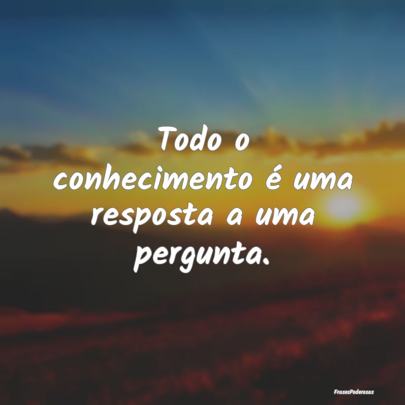 Todo o conhecimento é uma resposta a uma pergunta...