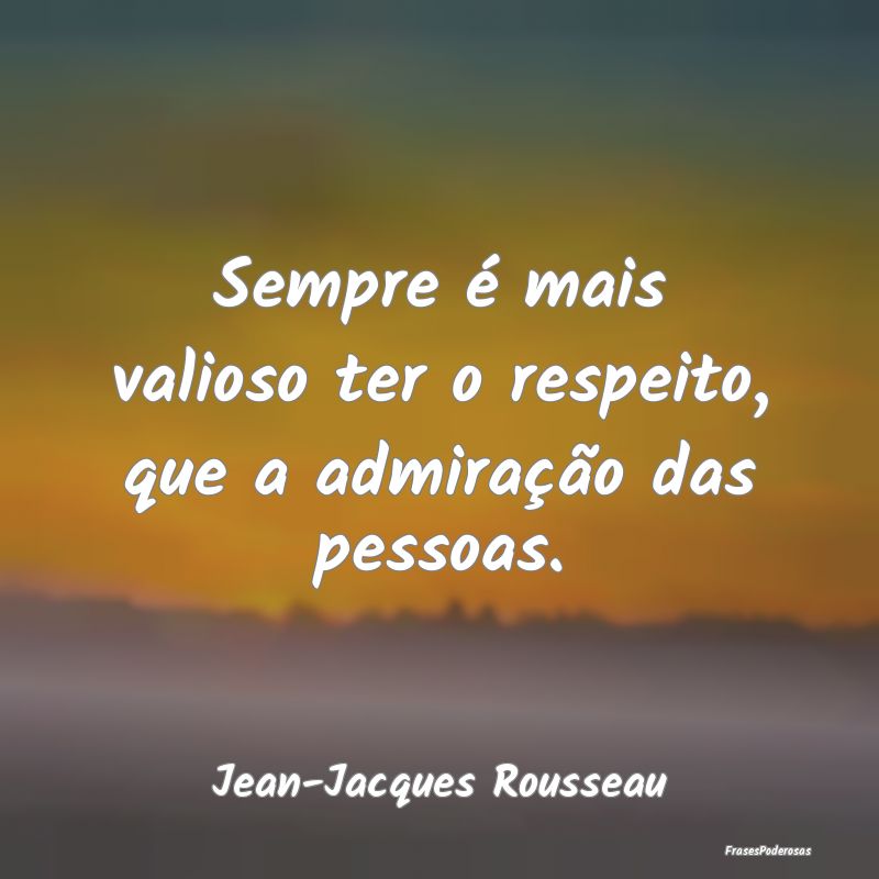 Sempre é mais valioso ter o respeito, que a admir...