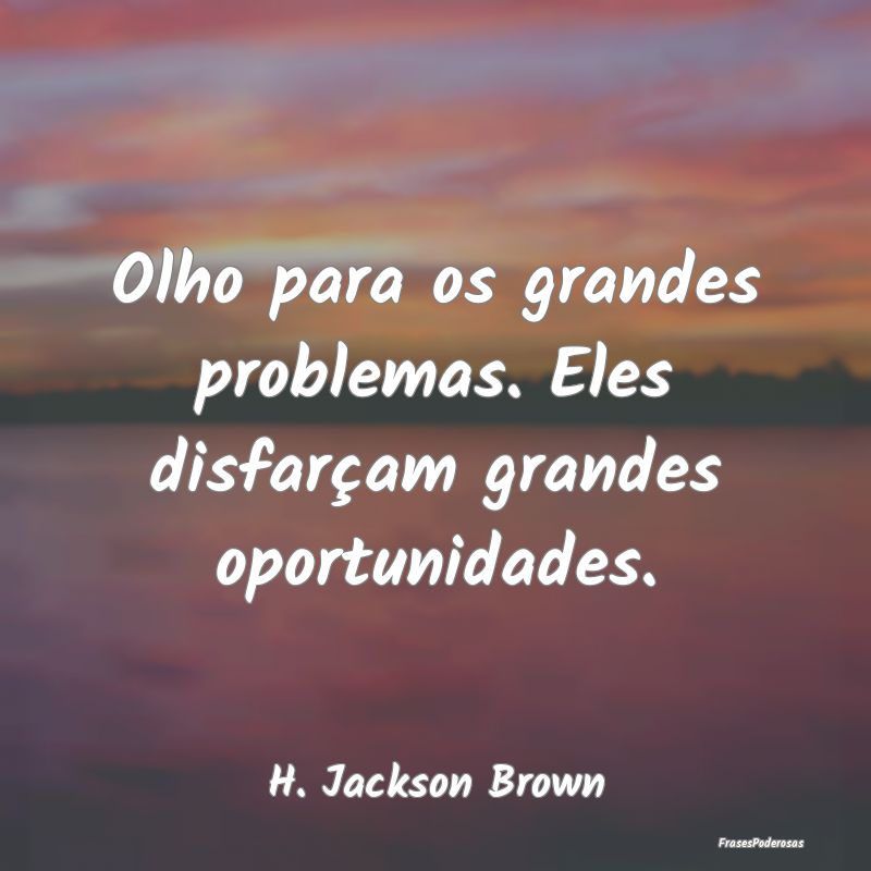 Olho para os grandes problemas. Eles disfarçam gr...