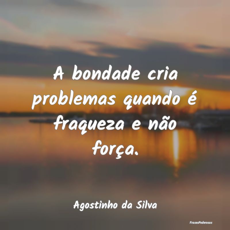A bondade cria problemas quando é fraqueza e não...