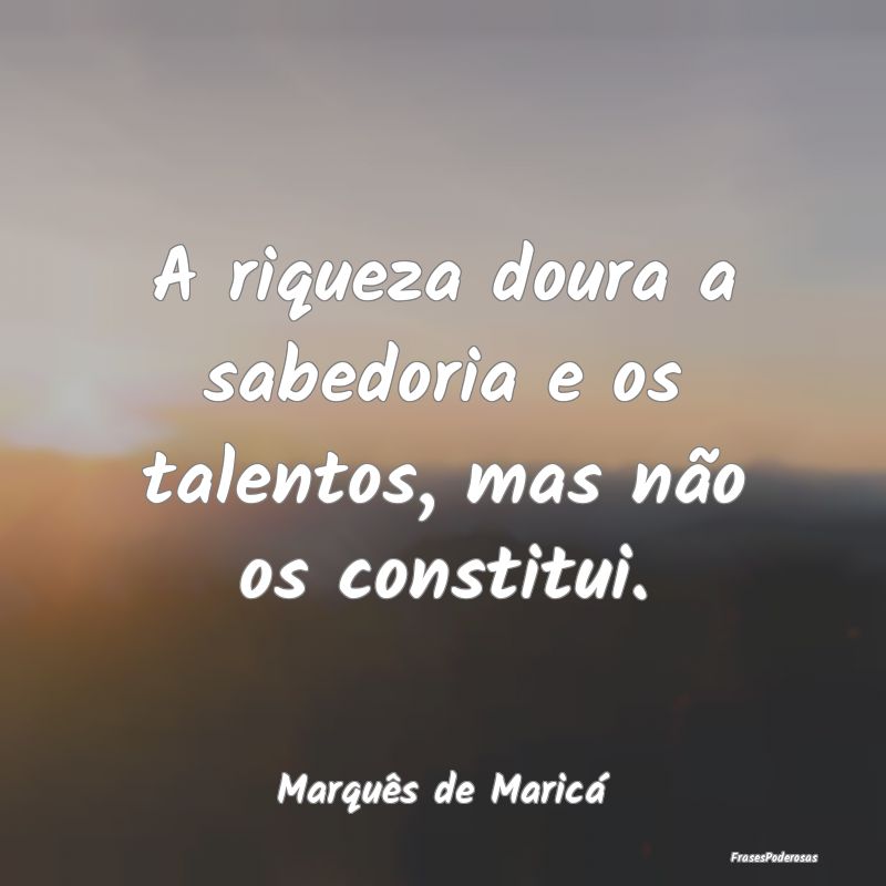 A riqueza doura a sabedoria e os talentos, mas nã...