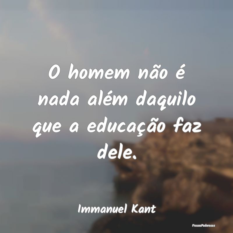 O homem não é nada além daquilo que a educaçã...