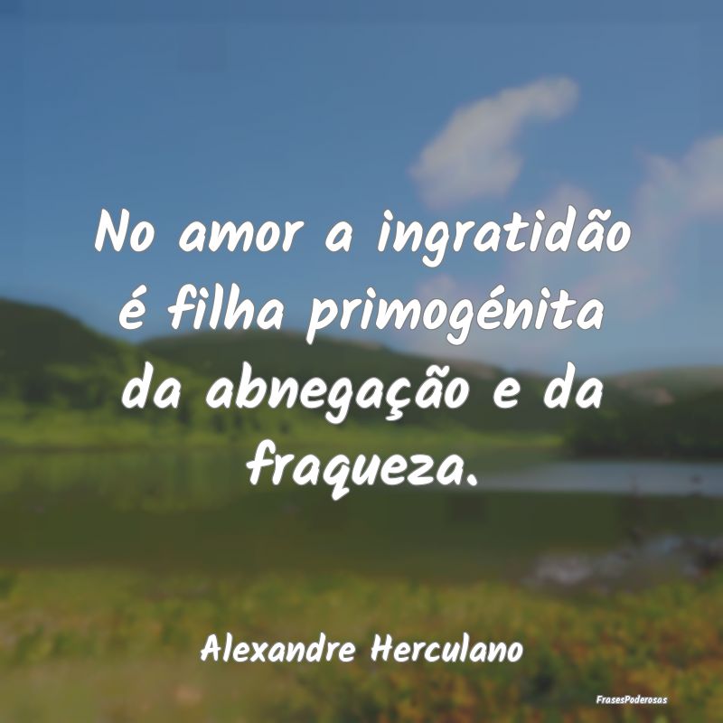 No amor a ingratidão é filha primogénita da abn...