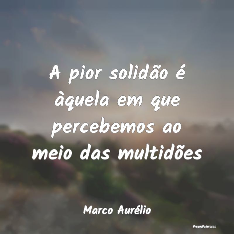 A pior solidão é àquela em que percebemos ao me...